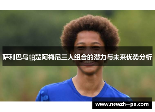 萨利巴乌帕楚阿梅尼三人组合的潜力与未来优势分析