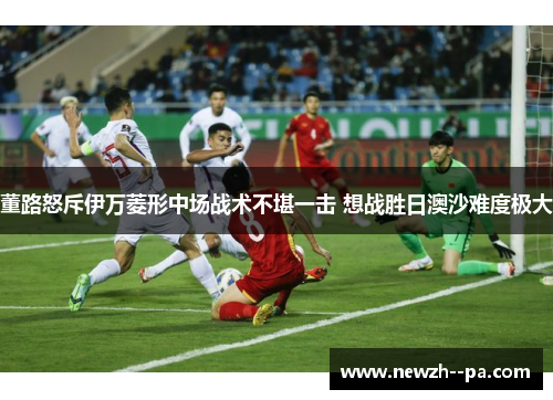 董路怒斥伊万菱形中场战术不堪一击 想战胜日澳沙难度极大
