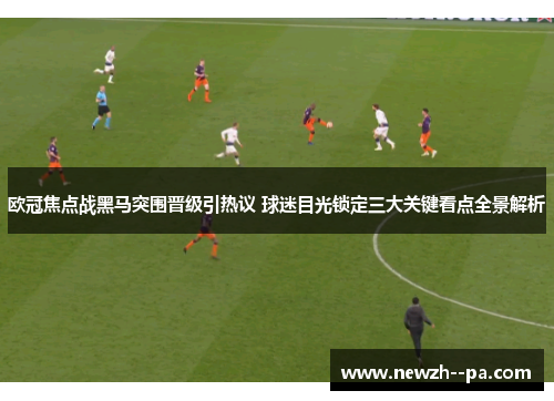 欧冠焦点战黑马突围晋级引热议 球迷目光锁定三大关键看点全景解析