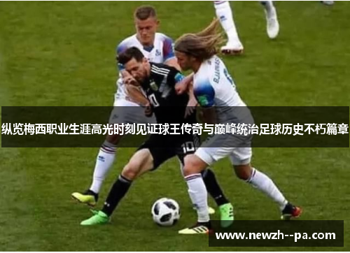 纵览梅西职业生涯高光时刻见证球王传奇与巅峰统治足球历史不朽篇章