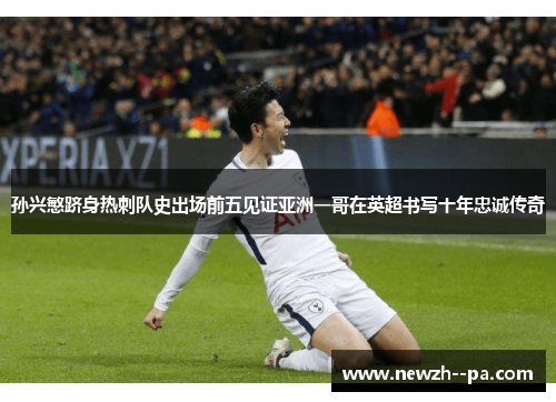 孙兴慜跻身热刺队史出场前五见证亚洲一哥在英超书写十年忠诚传奇