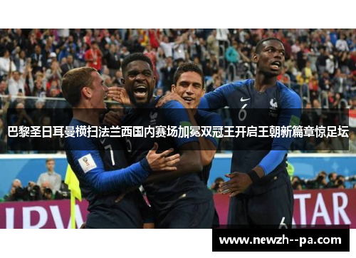 巴黎圣日耳曼横扫法兰西国内赛场加冕双冠王开启王朝新篇章惊足坛