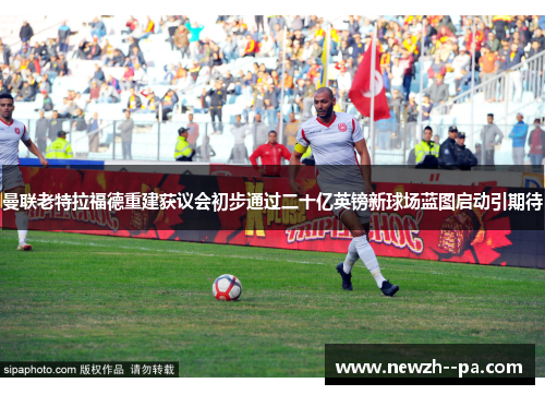 曼联老特拉福德重建获议会初步通过二十亿英镑新球场蓝图启动引期待