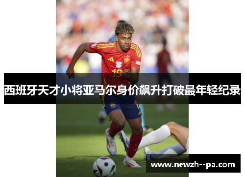 西班牙天才小将亚马尔身价飙升打破最年轻纪录 西班牙天才小将亚马尔身价飙升打破最年轻纪录