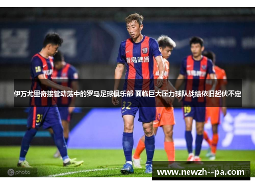伊万尤里奇接管动荡中的罗马足球俱乐部 面临巨大压力球队战绩依旧起伏不定 伊万尤里奇接管动荡中的罗马足球俱乐部 面临巨大压力球队战绩依旧起伏不定