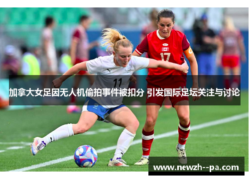 加拿大女足因无人机偷拍事件被扣分 引发国际足坛关注与讨论 加拿大女足因无人机偷拍事件被扣分 引发国际足坛关注与讨论