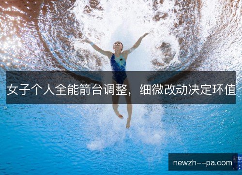 女子个人全能箭台调整，细微改动决定环值